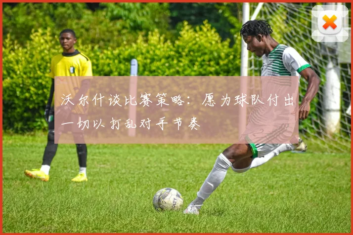 沃尔什谈比赛策略：愿为球队付出一切以打乱对手节奏