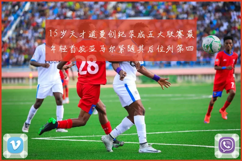 15岁天才道曼创纪录成五大联赛最年轻首发亚马尔紧随其后位列第四