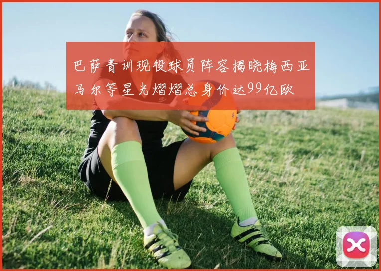 巴萨青训现役球员阵容揭晓梅西亚马尔等星光熠熠总身价达99亿欧
