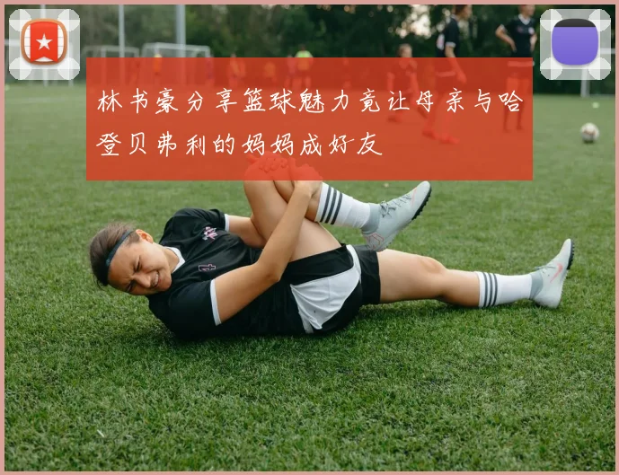 林书豪分享篮球魅力竟让母亲与哈登贝弗利的妈妈成好友