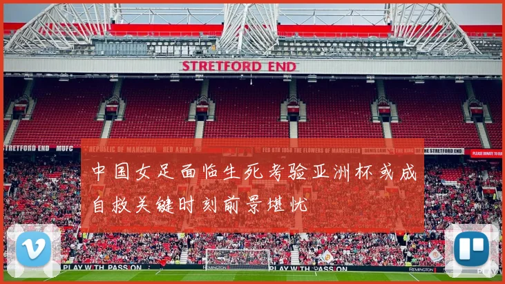 中国女足面临生死考验亚洲杯或成自救关键时刻前景堪忧
