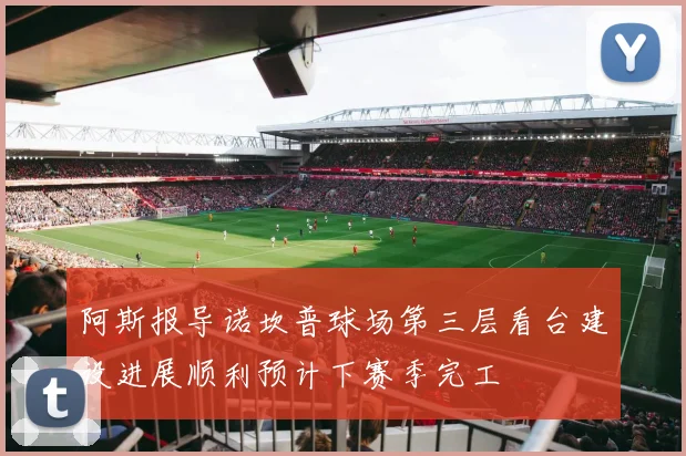 阿斯报导诺坎普球场第三层看台建设进展顺利预计下赛季完工