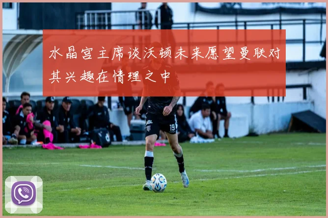 水晶宫主席谈沃顿未来愿望曼联对其兴趣在情理之中