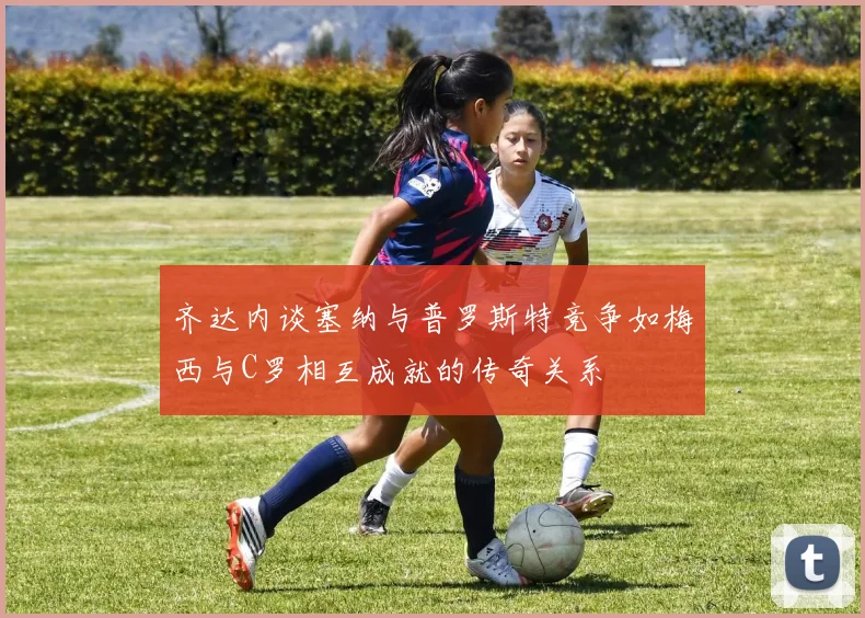 齐达内谈塞纳与普罗斯特竞争如梅西与C罗相互成就的传奇关系