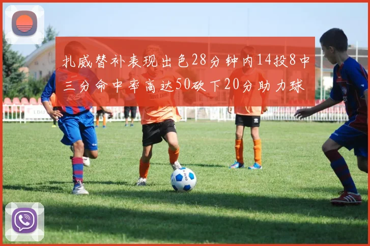 扎威替补表现出色28分钟内14投8中三分命中率高达50砍下20分助力球队进攻稳定