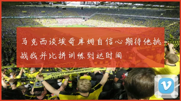 马克西谈埃奇库姆自信心期待他挑战我并比拼训练到达时间