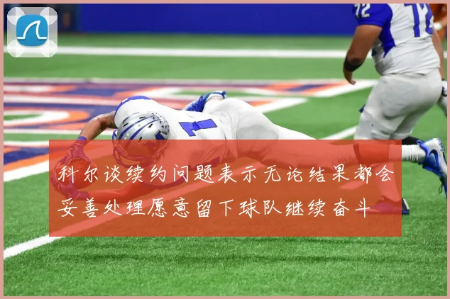 科尔谈续约问题表示无论结果都会妥善处理愿意留下球队继续奋斗