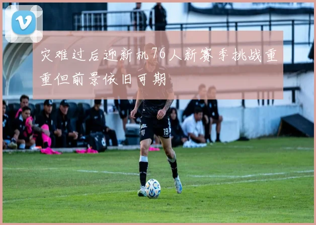 灾难过后迎新机76人新赛季挑战重重但前景依旧可期