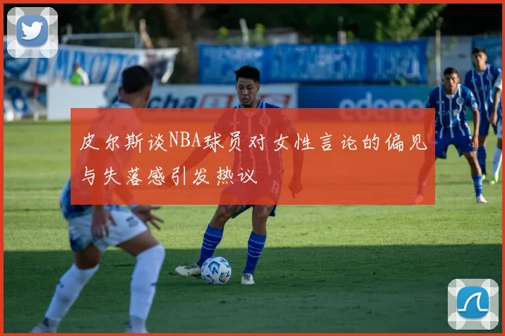 皮尔斯谈NBA球员对女性言论的偏见与失落感引发热议