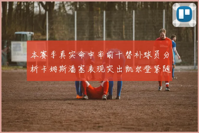 本赛季真实命中率前十替补球员分析卡姆斯潘塞表现突出凯尔登紧随其后