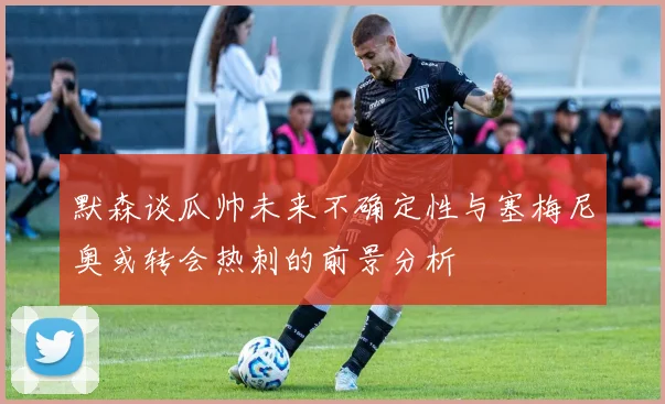 默森谈瓜帅未来不确定性与塞梅尼奥或转会热刺的前景分析