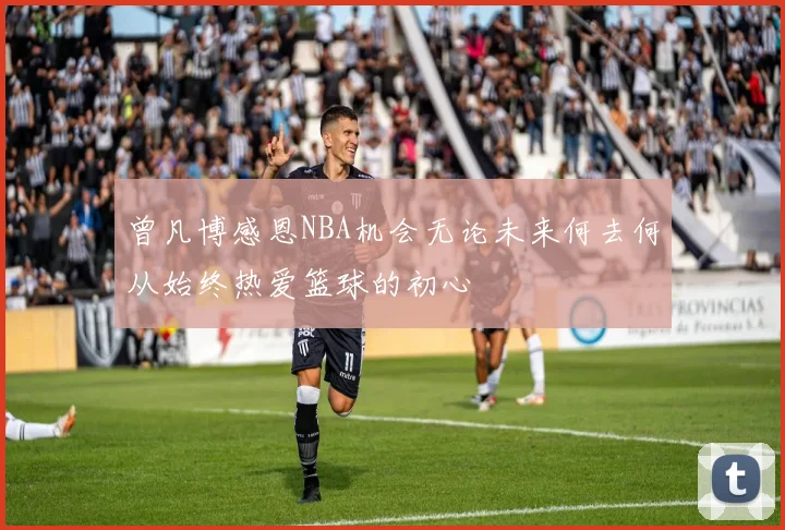 曾凡博感恩NBA机会无论未来何去何从始终热爱篮球的初心