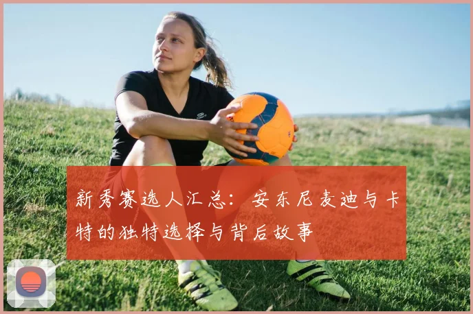 新秀赛选人汇总：安东尼麦迪与卡特的独特选择与背后故事