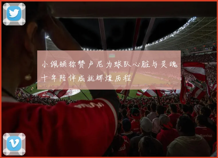 小佩顿称赞卢尼为球队心脏与灵魂十年陪伴成就辉煌历程
