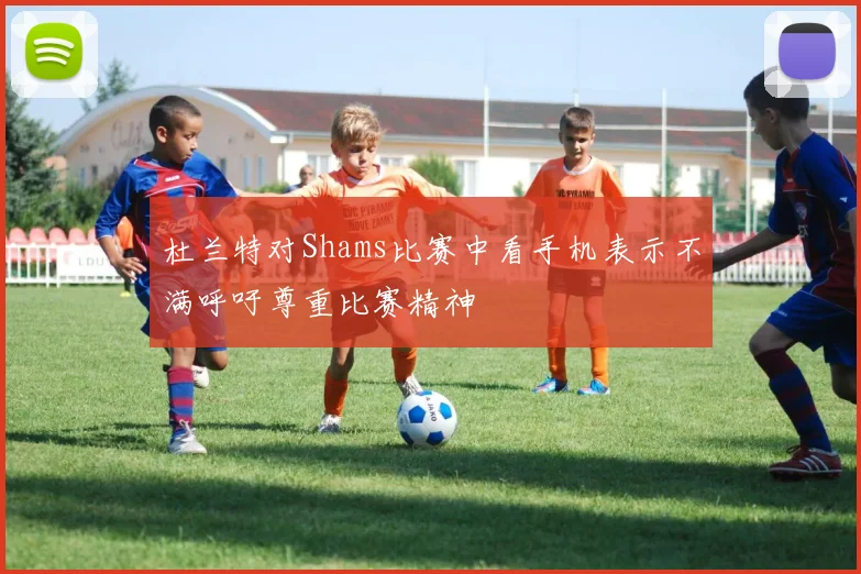 杜兰特对Shams比赛中看手机表示不满呼吁尊重比赛精神