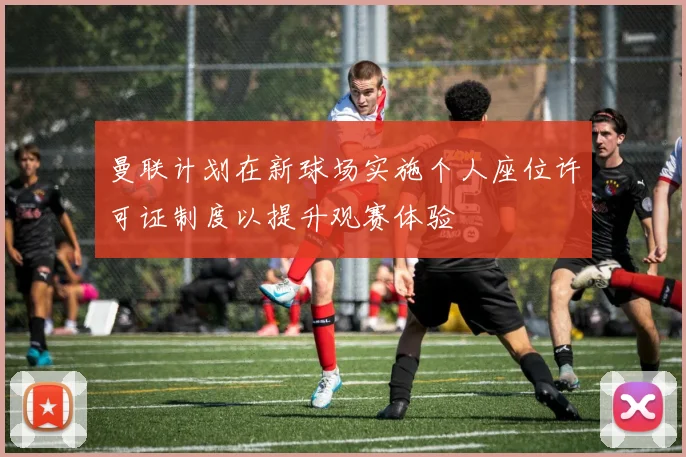 曼联计划在新球场实施个人座位许可证制度以提升观赛体验