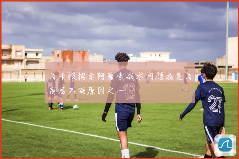 马卡报揭示阿隆索战术问题成皇马高层不满原因之一