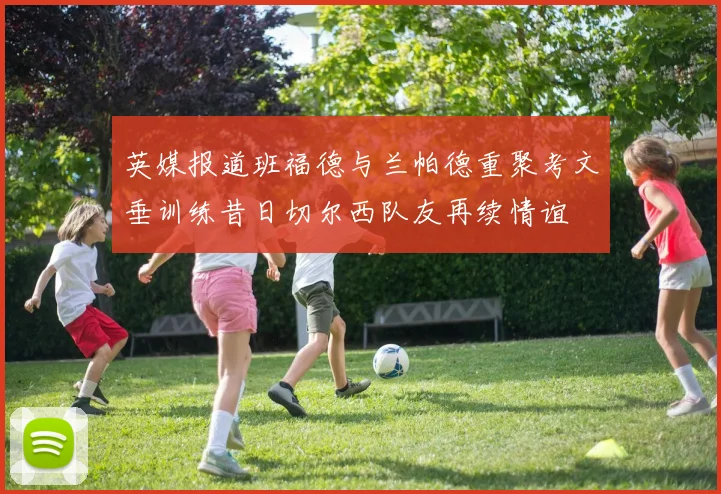 英媒报道班福德与兰帕德重聚考文垂训练昔日切尔西队友再续情谊