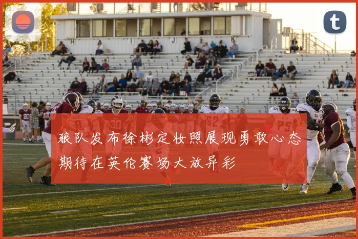 狼队发布徐彬定妆照展现勇敢心态期待在英伦赛场大放异彩