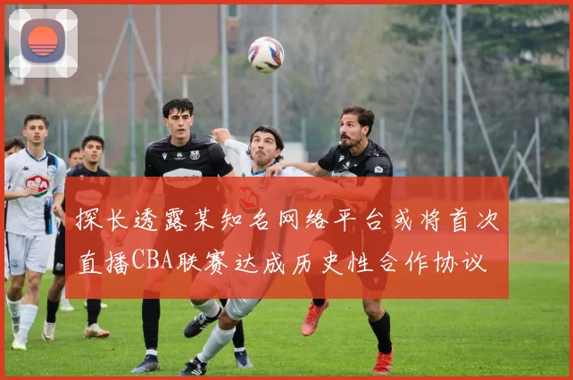探长透露某知名网络平台或将首次直播CBA联赛达成历史性合作协议