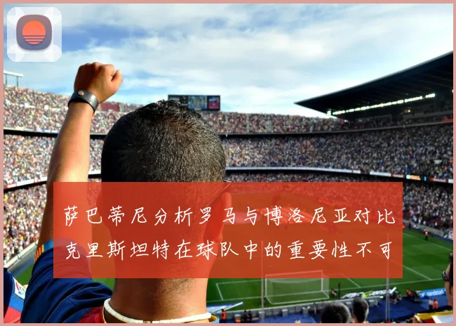 萨巴蒂尼分析罗马与博洛尼亚对比克里斯坦特在球队中的重要性不可替代