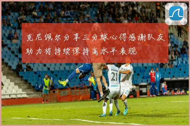 克尼佩尔分享三分球心得感谢队友助力将持续保持高水平表现