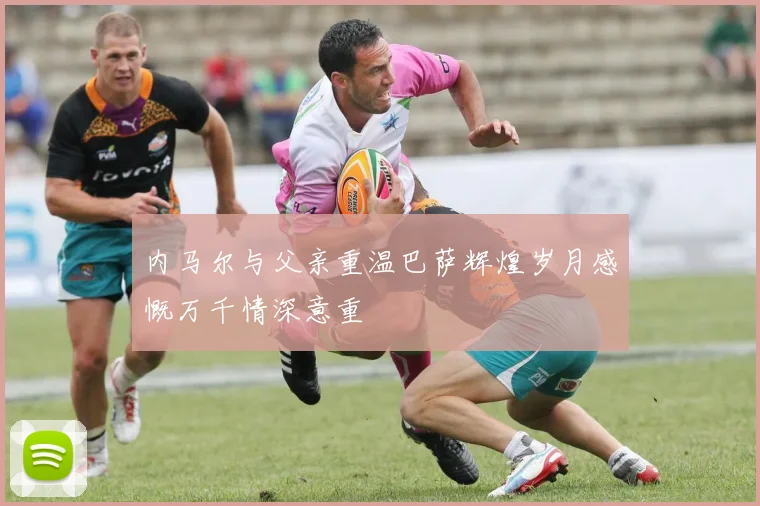 内马尔与父亲重温巴萨辉煌岁月感慨万千情深意重