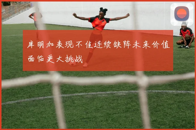 库明加表现不佳连续缺阵未来价值面临更大挑战