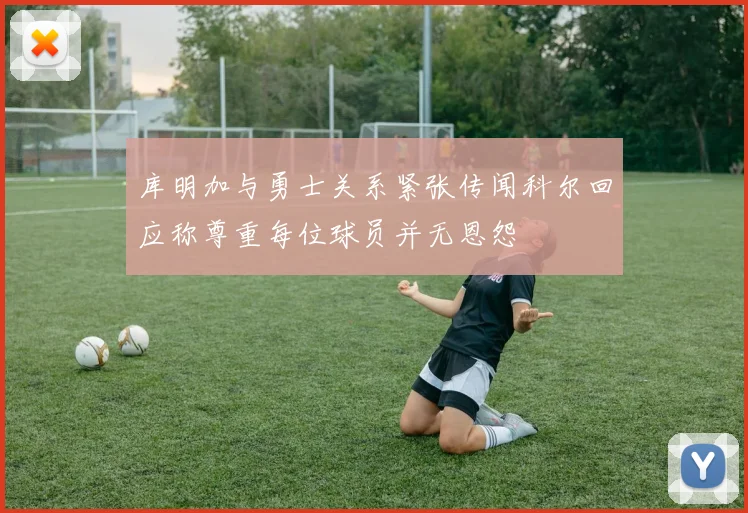 库明加与勇士关系紧张传闻科尔回应称尊重每位球员并无恩怨