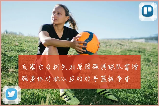 瓦塞尔分析失利原因强调球队需增强身体对抗以应对对手篮板争夺