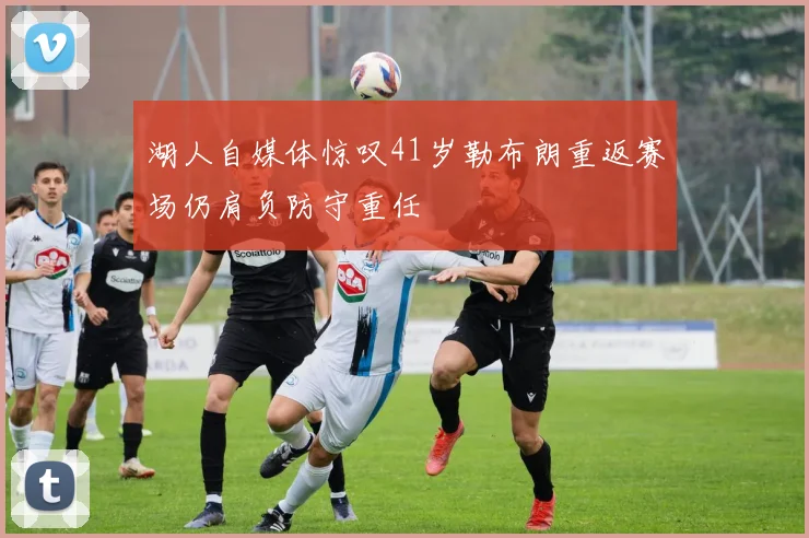 湖人自媒体惊叹41岁勒布朗重返赛场仍肩负防守重任