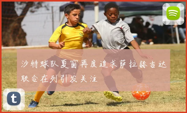 沙特球队夏窗再度追求萨拉赫吉达联合在列引发关注