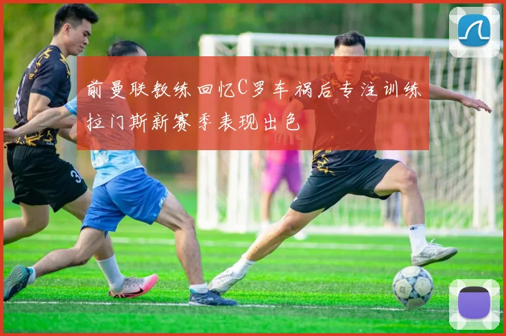前曼联教练回忆C罗车祸后专注训练拉门斯新赛季表现出色