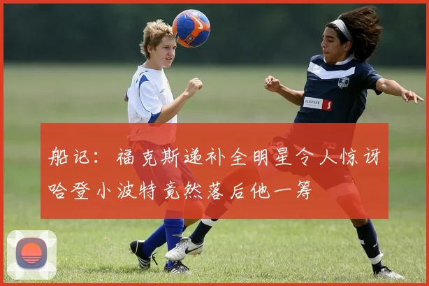 船记：福克斯递补全明星令人惊讶哈登小波特竟然落后他一筹